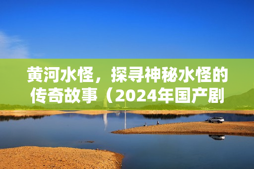 黄河水怪，探寻神秘水怪的传奇故事（2024年国产剧情片）