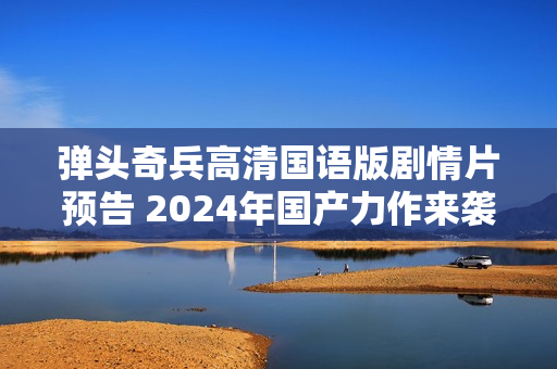 弹头奇兵高清国语版剧情片预告 2024年国产力作来袭