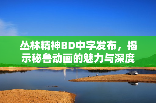 丛林精神BD中字发布，揭示秘鲁动画的魅力与深度
