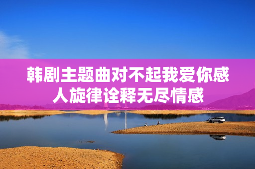 韩剧主题曲对不起我爱你感人旋律诠释无尽情感 韩剧主题曲对不起我爱你感人旋律诠释无尽情感