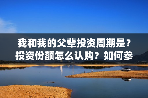 我和我的父辈投资周期是？投资份额怎么认购？如何参与投资？(我和我的父辈热议)