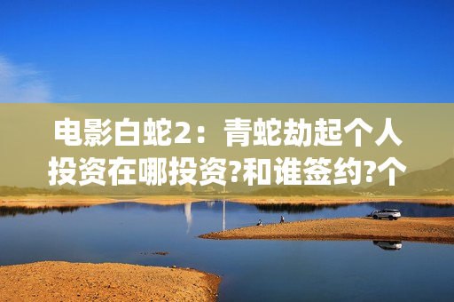 电影白蛇2：青蛇劫起个人投资在哪投资?和谁签约?个人怎么参与?(白蛇2青蛇 ftp)