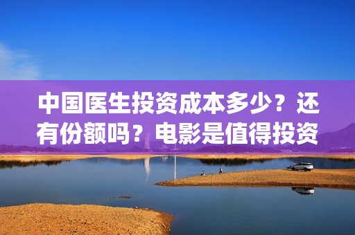 中国医生投资成本多少？还有份额吗？电影是值得投资的吗？(中国医生投资方是谁)