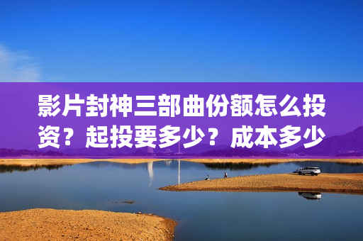 影片封神三部曲份额怎么投资？起投要多少？成本多少？(封神三部曲宣传片)