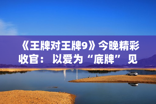 《王牌对王牌9》今晚精彩收官： 以爱为“底牌” 见证“家”的成长之路(王牌对王牌9收官)