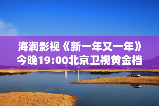 海润影视《新一年又一年》今晚19:00北京卫视黄金档温情收官(海润影视官网)