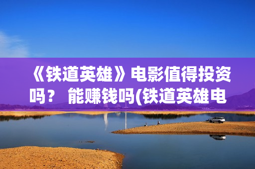 《铁道英雄》电影值得投资吗？ 能赚钱吗(铁道英雄电影在线观看完整视频国语版)