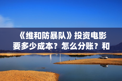  《维和防暴队》投资电影要多少成本？怎么分账？和哪个公司对接？ (维和防暴队豆瓣)