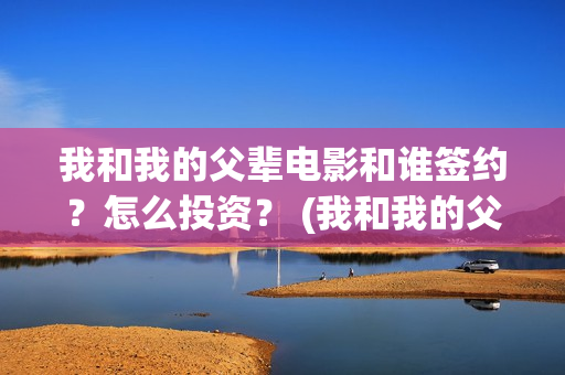 我和我的父辈电影和谁签约？怎么投资？ (我和我的父辈电影主题曲)