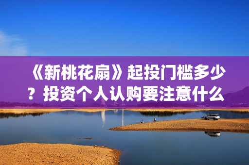 《新桃花扇》起投门槛多少？投资个人认购要注意什么？(新桃花扇 中戏)