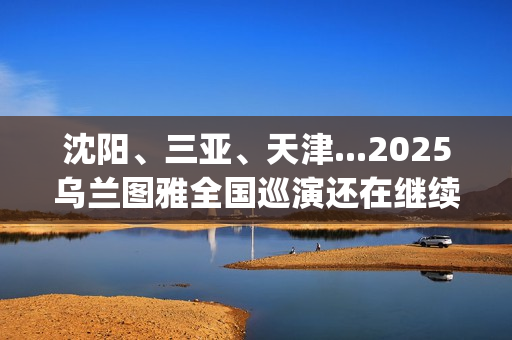 沈阳、三亚、天津...2025乌兰图雅全国巡演还在继续，每站都像一朵花在绽放！(沈阳三亚距离)