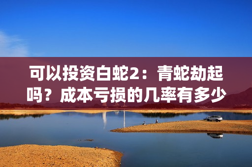 可以投资白蛇2：青蛇劫起吗？成本亏损的几率有多少？(白蛇2赚钱吗)