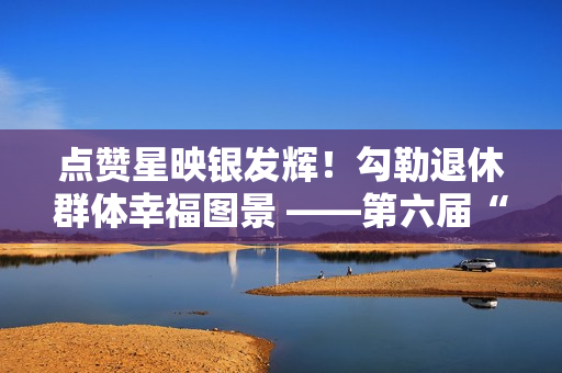 点赞星映银发辉！勾勒退休群体幸福图景 ——第六届“京颐杯”大兴区社会化管理退休人员书法绘画摄影展活动完美收官