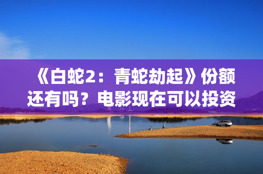 《白蛇2：青蛇劫起》份额还有吗？电影现在可以投资吗？怎么投资靠谱呢？(《白蛇2:青蛇劫起》配音)