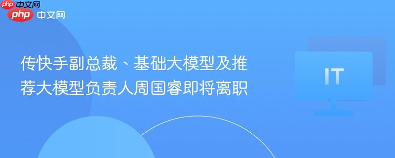 快手副总裁周国睿即将离职，基础与推荐大模型负责人变动