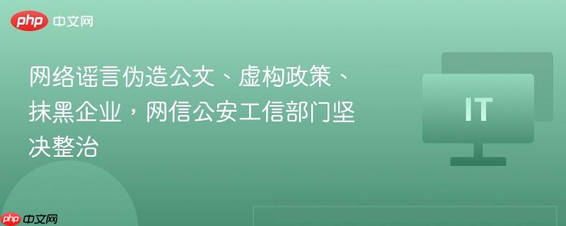 网信公安工信部门联合整治网络谣言，伪造公文、虚构政策、抹黑企业行为严厉打击