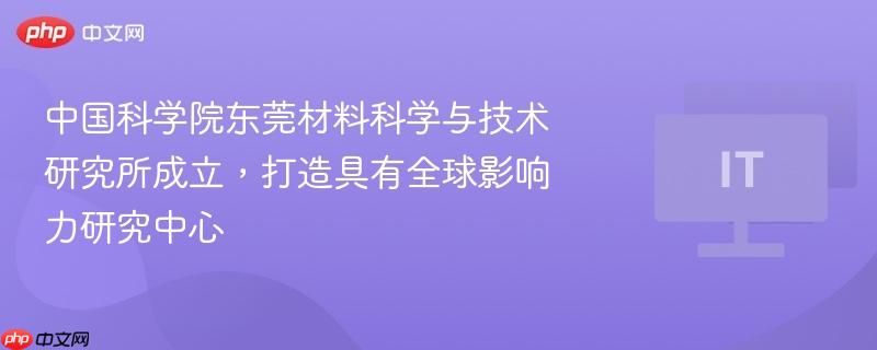 中国科学院东莞材料科学与技术研究所成立，打造具有全球影响力研究中心