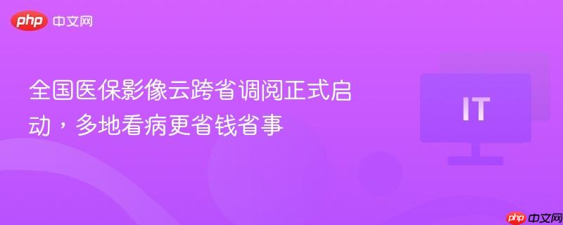 全国医保影像云启动跨省调阅，就医更便捷省钱