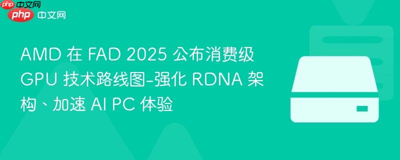AMD在FAD 2025公布消费级GPU技术路线图，强化RDNA架构，AI PC体验再升级