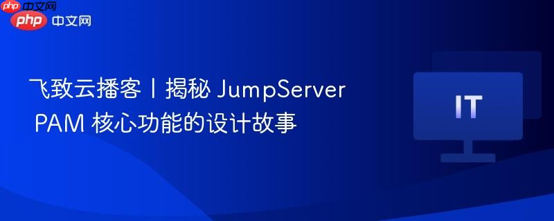 飞致云播客揭秘，JumpServer PAM核心功能设计揭秘