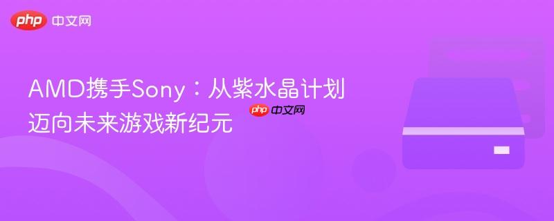 AMD携手Sony开启游戏新纪元，紫水晶计划引领未来