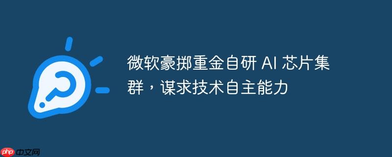微软自研AI芯片集群，技术自主之路上的重磅投入