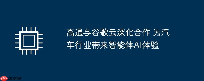 高通与谷歌云深化合作 为汽车行业带来智能体ai体验