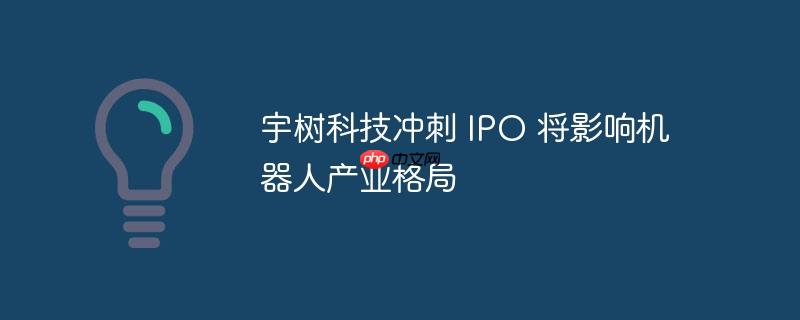 宇树科技冲刺IPO，机器人产业格局或将重塑