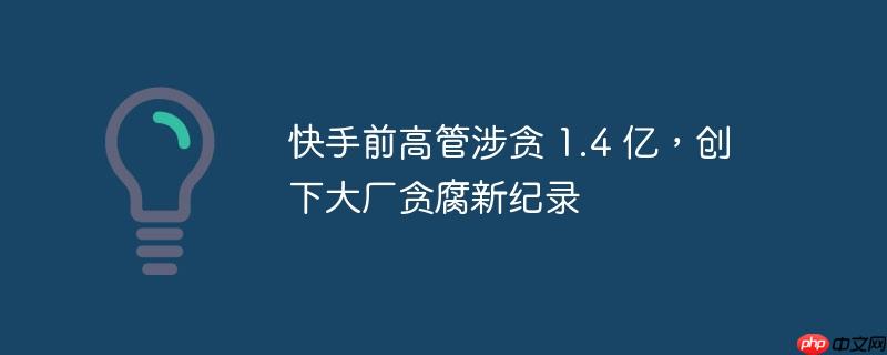 快手前高管涉贪超一亿元，刷新大厂贪腐纪录