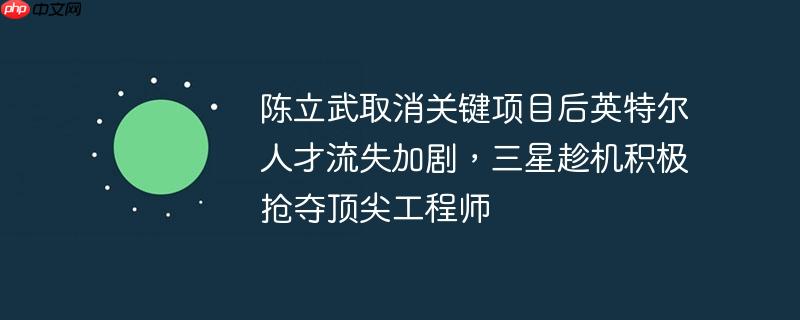 陈立武取消关键项目引发英特尔人才流失危机，三星趁机抢夺顶尖工程师大战一触即发