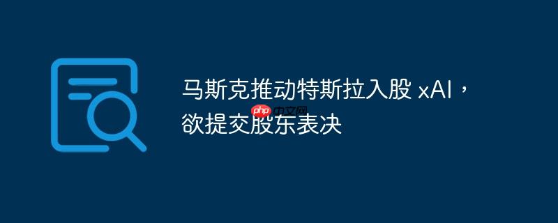 马斯克推动特斯拉入股xAI，股东表决在即
