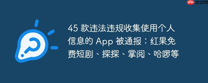 45款App违法违规收集使用个人信息被通报，包括红果免费短剧、探探等知名应用