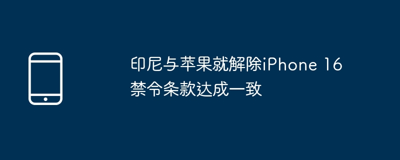 印尼与苹果达成和解，iPhone 16禁令条款解除
