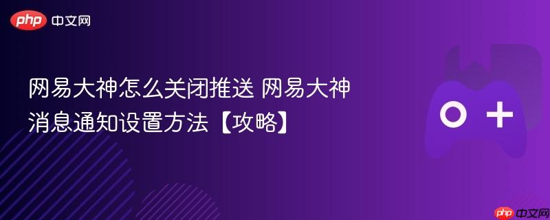 网易大神消息通知设置攻略，如何关闭推送？