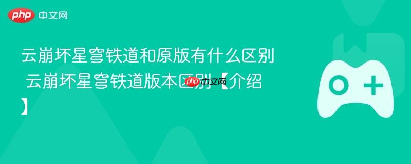 云崩坏星穹铁道与原版差异解析，版本区别详解