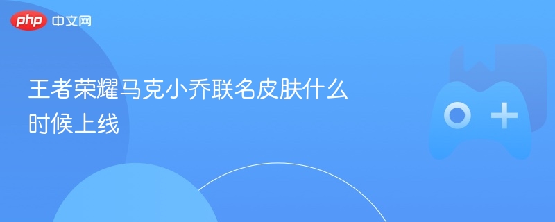 王者荣耀马克小乔联名皮肤什么时候上线 - php中文网