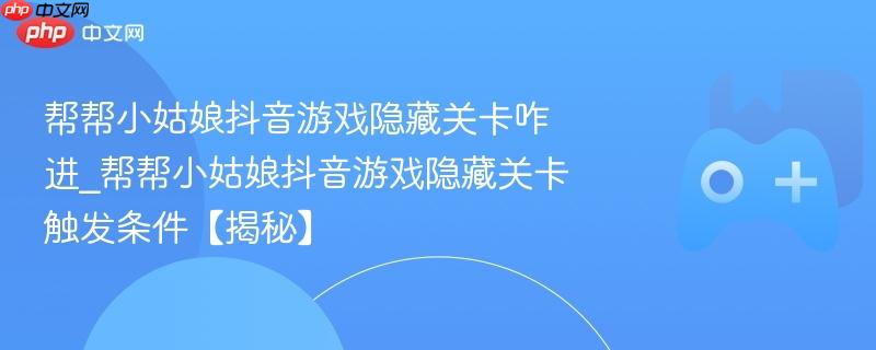 揭秘帮帮小姑娘抖音游戏的隐藏关卡进入方法与触发条件