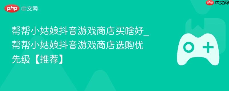 帮帮小姑娘抖音游戏商店购物指南，推荐购买清单及选购优先级